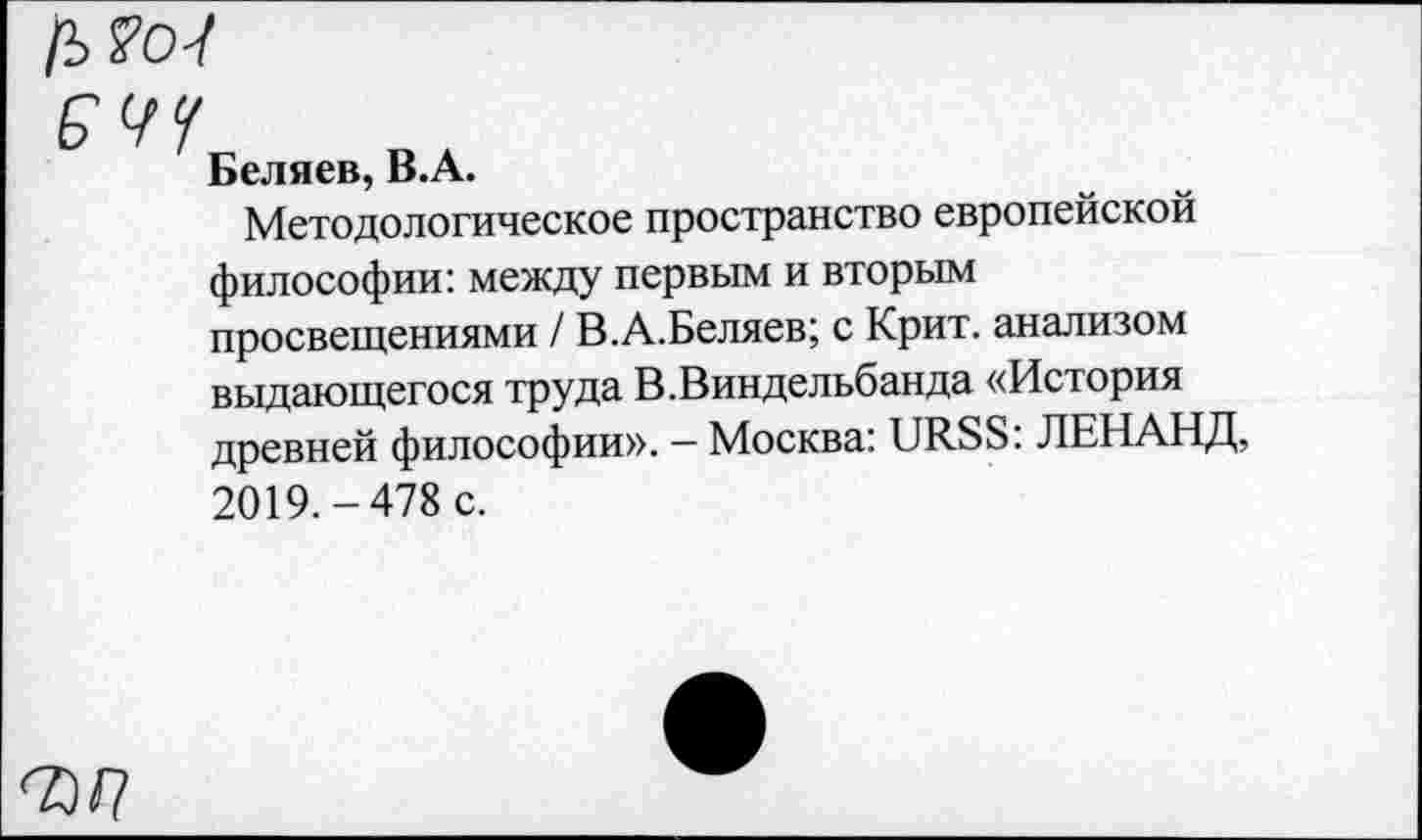 ﻿Беляев, B.A.
Методологическое пространство европейской философии: между первым и вторым просвещениями / В.А.Беляев; с Крит, анализом выдающегося труда В.Виндельбанда «История древней философии». — Москва: URSS: ЛЕНАНД, 2019.-478 с.
